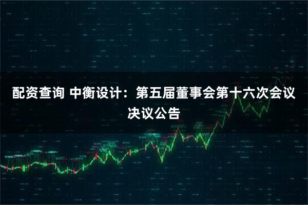 配资查询 中衡设计：第五届董事会第十六次会议决议公告
