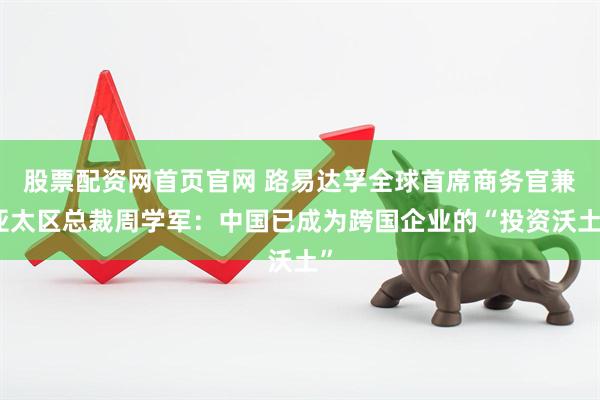 股票配资网首页官网 路易达孚全球首席商务官兼亚太区总裁周学军：中国已成为跨国企业的“投资沃土”