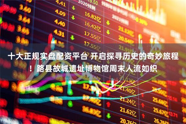十大正规实盘配资平台 开启探寻历史的奇妙旅程！路县故城遗址博物馆周末人流如织