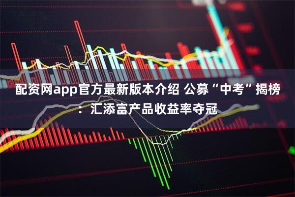 配资网app官方最新版本介绍 公募“中考”揭榜：汇添富产品收益率夺冠