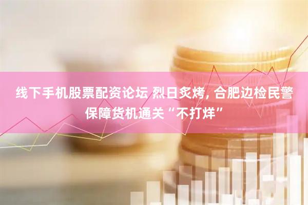 线下手机股票配资论坛 烈日炙烤, 合肥边检民警保障货机通关“不打烊”
