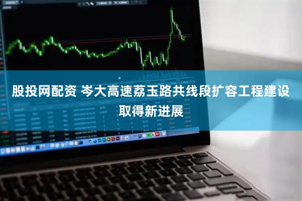 股投网配资 岑大高速荔玉路共线段扩容工程建设取得新进展