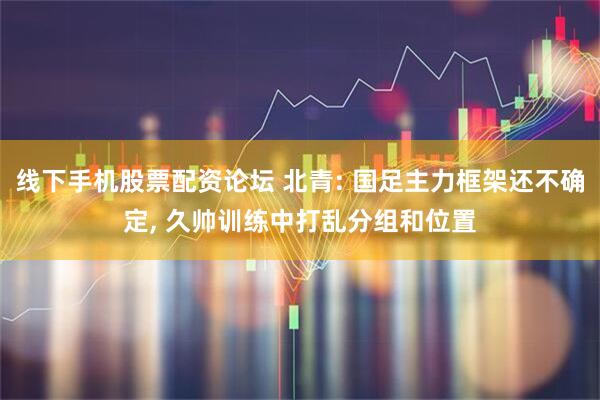 线下手机股票配资论坛 北青: 国足主力框架还不确定, 久帅训练中打乱分组和位置