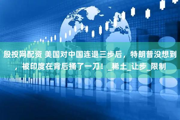 股投网配资 美国对中国连退三步后，特朗普没想到，被印度在背后捅了一刀！_稀土_让步_限制