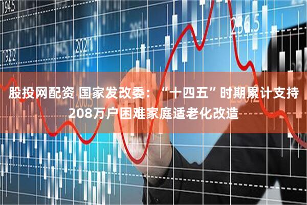 股投网配资 国家发改委：“十四五”时期累计支持208万户困难家庭适老化改造