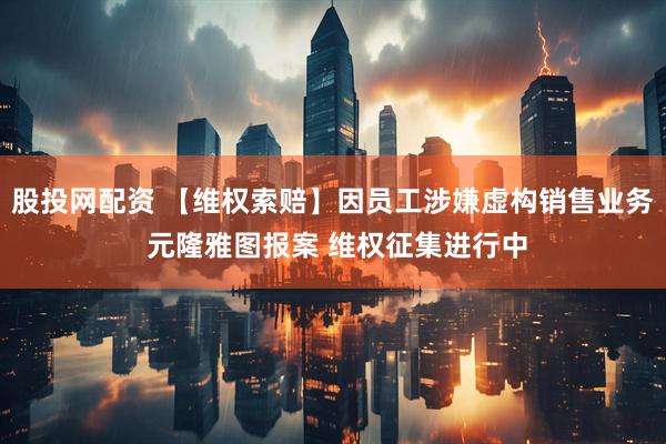 股投网配资 【维权索赔】因员工涉嫌虚构销售业务 元隆雅图报案 维权征集进行中