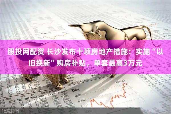 股投网配资 长沙发布十项房地产措施：实施“以旧换新”购房补贴，单套最高3万元