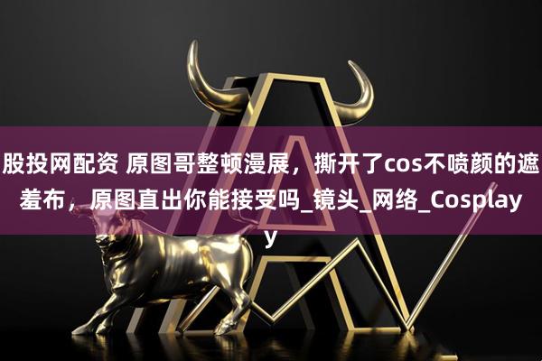 股投网配资 原图哥整顿漫展，撕开了cos不喷颜的遮羞布，原图直出你能接受吗_镜头_网络_Cosplay