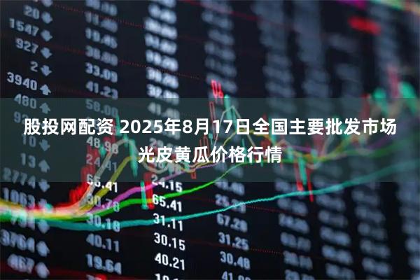 股投网配资 2025年8月17日全国主要批发市场光皮黄瓜价格行情