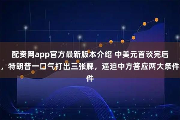 配资网app官方最新版本介绍 中美元首谈完后，特朗普一口气打出三张牌，逼迫中方答应两大条件