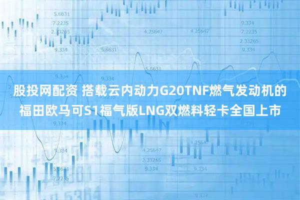 股投网配资 搭载云内动力G20TNF燃气发动机的福田欧马可S1福气版LNG双燃料轻卡全国上市