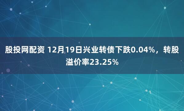 股投网配资 12月19日兴业转债下跌0.04%，转股溢价率23.25%