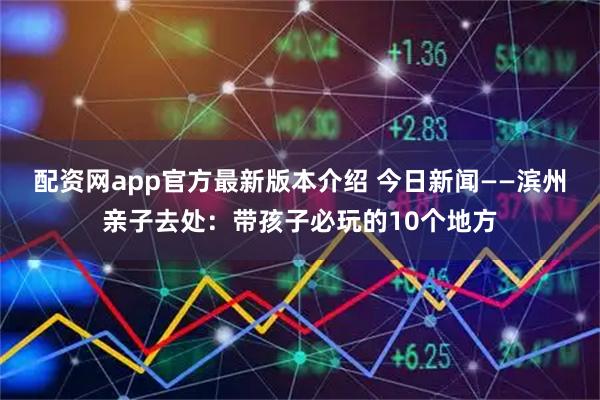 配资网app官方最新版本介绍 今日新闻——滨州亲子去处：带孩子必玩的10个地方