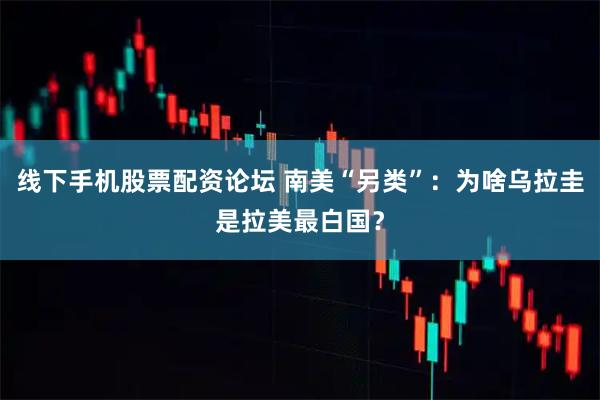 线下手机股票配资论坛 南美“另类”:为啥乌拉圭是拉美最白国?