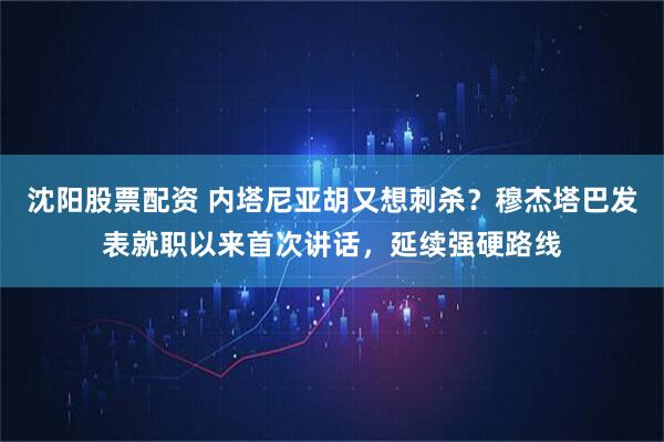 沈阳股票配资 内塔尼亚胡又想刺杀?穆杰塔巴发表就职以来首次讲话,延续强硬路线