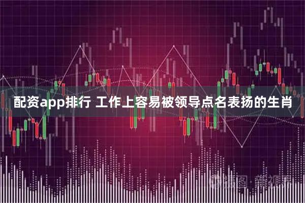 配资app排行 工作上容易被领导点名表扬的生肖