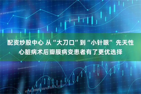 配资炒股中心 从“大刀口”到“小针眼” 先天性心脏病术后瓣膜病变患者有了更优选择