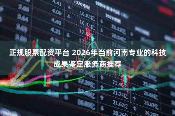 正规股票配资平台 2026年当前河南专业的科技成果鉴定服务商推荐