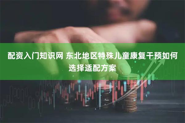 配资入门知识网 东北地区特殊儿童康复干预如何选择适配方案