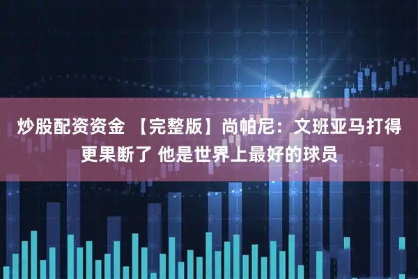炒股配资资金 【完整版】尚帕尼：文班亚马打得更果断了 他是世界上最好的球员