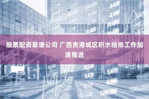 股票配资靠谱公司 广西贵港城区积水抽排工作加速推进