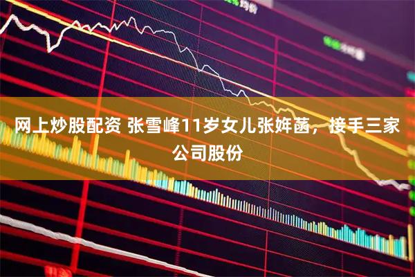 网上炒股配资 张雪峰11岁女儿张姩菡,接手三家公司股份