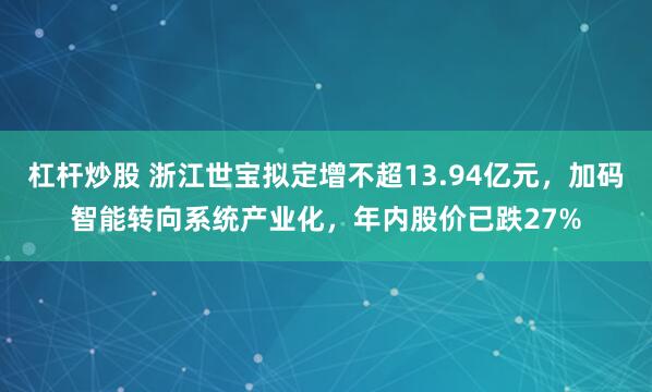 杠杆炒股 浙江世宝拟定增不超13.94亿元，加码智能转向系统产业化，年内股价已跌27%