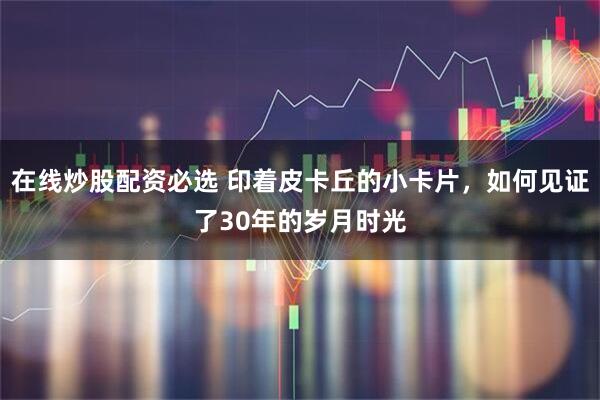 在线炒股配资必选 印着皮卡丘的小卡片，如何见证了30年的岁月时光