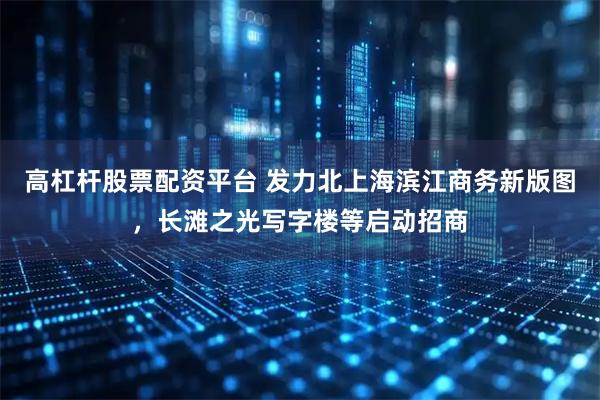高杠杆股票配资平台 发力北上海滨江商务新版图，长滩之光写字楼等启动招商