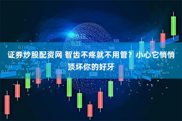 证券炒股配资网 智齿不疼就不用管？小心它悄悄顶坏你的好牙