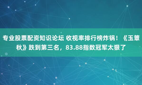 专业股票配资知识论坛 收视率排行榜炸锅！《玉簟秋》跌到第三名，83.88指数冠军太狠了